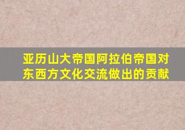 亚历山大帝国阿拉伯帝国对东西方文化交流做出的贡献