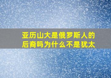 亚历山大是俄罗斯人的后裔吗为什么不是犹太