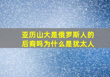 亚历山大是俄罗斯人的后裔吗为什么是犹太人