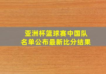 亚洲杯篮球赛中国队名单公布最新比分结果