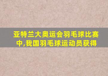 亚特兰大奥运会羽毛球比赛中,我国羽毛球运动员获得