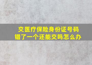 交医疗保险身份证号码错了一个还能交吗怎么办