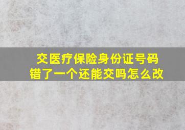 交医疗保险身份证号码错了一个还能交吗怎么改