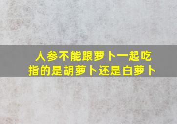 人参不能跟萝卜一起吃指的是胡萝卜还是白萝卜