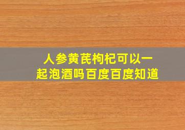 人参黄芪枸杞可以一起泡酒吗百度百度知道