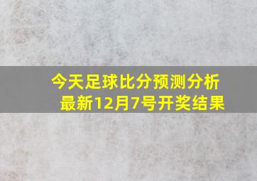 今天足球比分预测分析最新12月7号开奖结果