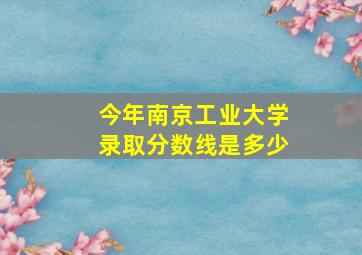 今年南京工业大学录取分数线是多少