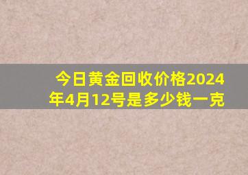 今日黄金回收价格2024年4月12号是多少钱一克