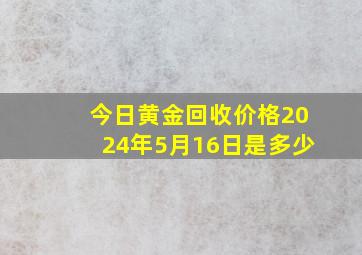 今日黄金回收价格2024年5月16日是多少