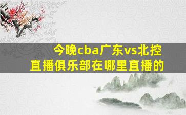 今晚cba广东vs北控直播俱乐部在哪里直播的