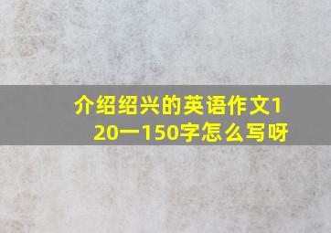 介绍绍兴的英语作文120一150字怎么写呀