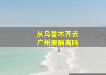 从乌鲁木齐去广州要隔离吗