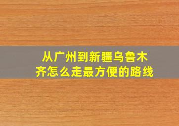 从广州到新疆乌鲁木齐怎么走最方便的路线