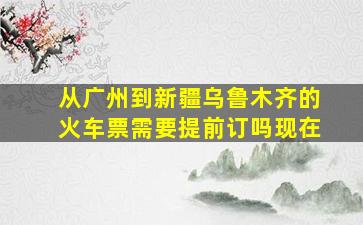 从广州到新疆乌鲁木齐的火车票需要提前订吗现在