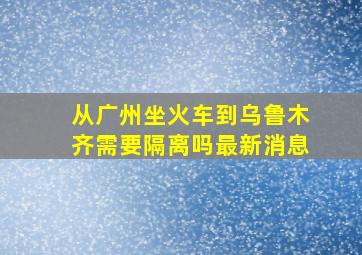 从广州坐火车到乌鲁木齐需要隔离吗最新消息