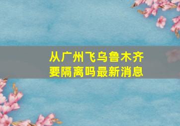 从广州飞乌鲁木齐要隔离吗最新消息