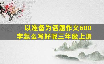 以准备为话题作文600字怎么写好呢三年级上册