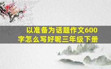 以准备为话题作文600字怎么写好呢三年级下册