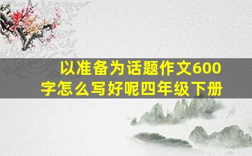 以准备为话题作文600字怎么写好呢四年级下册