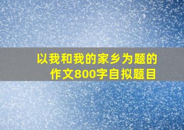 以我和我的家乡为题的作文800字自拟题目