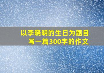 以李晓明的生日为题目写一篇300字的作文