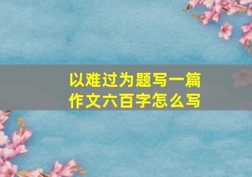 以难过为题写一篇作文六百字怎么写