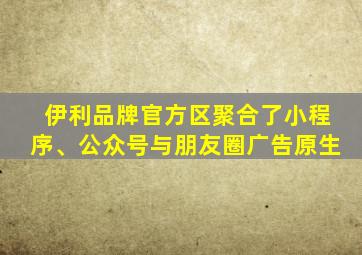 伊利品牌官方区聚合了小程序、公众号与朋友圈广告原生