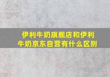 伊利牛奶旗舰店和伊利牛奶京东自营有什么区别