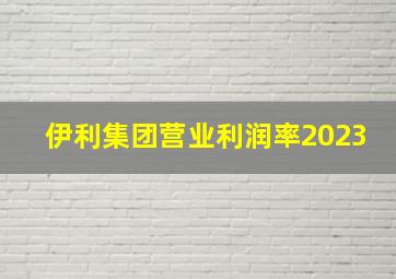 伊利集团营业利润率2023