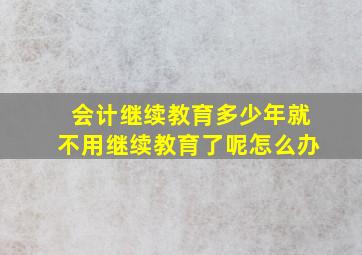 会计继续教育多少年就不用继续教育了呢怎么办