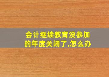 会计继续教育没参加的年度关闭了,怎么办