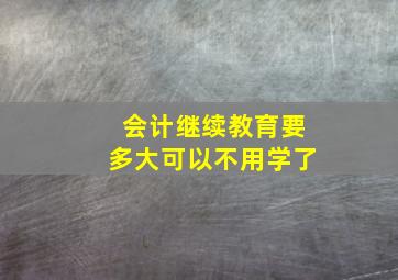 会计继续教育要多大可以不用学了