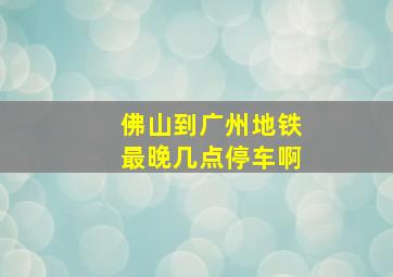 佛山到广州地铁最晚几点停车啊