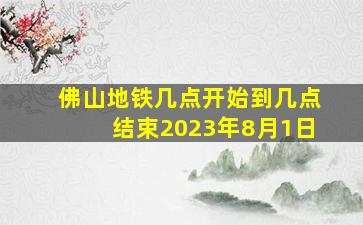 佛山地铁几点开始到几点结束2023年8月1日