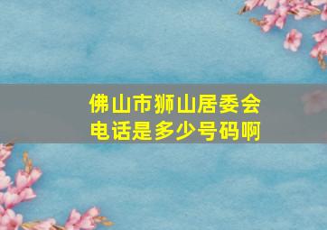 佛山市狮山居委会电话是多少号码啊