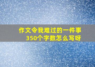 作文令我难过的一件事350个字数怎么写呀