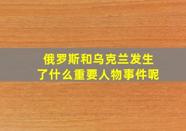 俄罗斯和乌克兰发生了什么重要人物事件呢