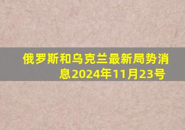 俄罗斯和乌克兰最新局势消息2024年11月23号