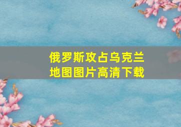 俄罗斯攻占乌克兰地图图片高清下载