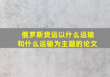 俄罗斯货运以什么运输和什么运输为主题的论文