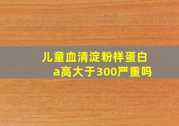 儿童血清淀粉样蛋白a高大于300严重吗