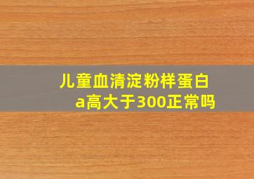 儿童血清淀粉样蛋白a高大于300正常吗