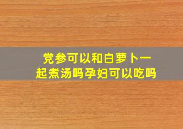 党参可以和白萝卜一起煮汤吗孕妇可以吃吗