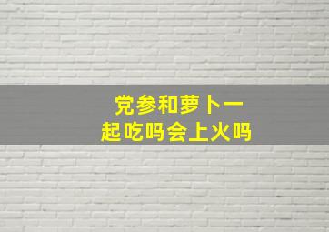 党参和萝卜一起吃吗会上火吗