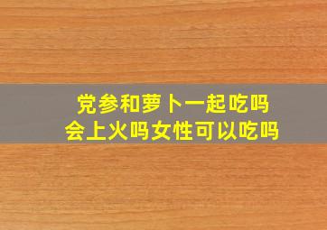 党参和萝卜一起吃吗会上火吗女性可以吃吗