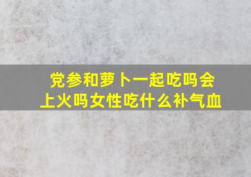 党参和萝卜一起吃吗会上火吗女性吃什么补气血