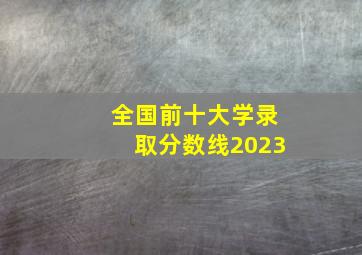 全国前十大学录取分数线2023