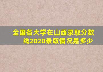 全国各大学在山西录取分数线2020录取情况是多少