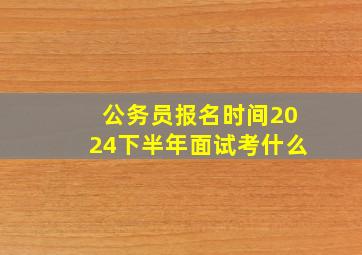 公务员报名时间2024下半年面试考什么