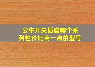 公牛开关插座哪个系列性价比高一点的型号